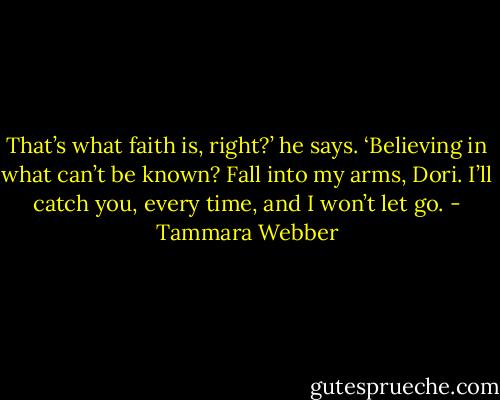 That’s what faith is, right?’ he says. ‘Believing in what can’t be known? Fall into my arms, Dori. I’ll catch you, every time, and I won’t let go. - Tammara Webber