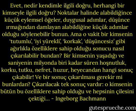 Evet, nedir kendimle ilgili doğru, herhangi bir kimseyle ilgili doğru? Noktalar halinde alabildiğince küçük eylemsel öğeler, duygusal adımlar, düşünce ırmağından damlayan alabildiğine küçük adımlar olduğu söylenebilir bunun. Ama o vakit bir kimsenin ‘tutumlu’, ‘iyi yürekli’, ‘korkak’, ‘düşüncesiz’ gibi ağırlıkla özelliklere sahip olduğu sonucu nasıl çıkarılabilir bundan? Bir kimsenin yaşadığı ve saniyenin milyonda biri kadar süren hoşnutluk, korku, tutku, nefret, huzur, heyecandan hangi sonuç çıkabilir! Ve bir sonuç çıkarılması gerekir mi bunlardan? Çıkarılacak tek sonuç vardır: o kimsenin bütün bu özelliklere sahip olduğu ve hepsinin çilesini çektiği… - Ingeborg Bachmann