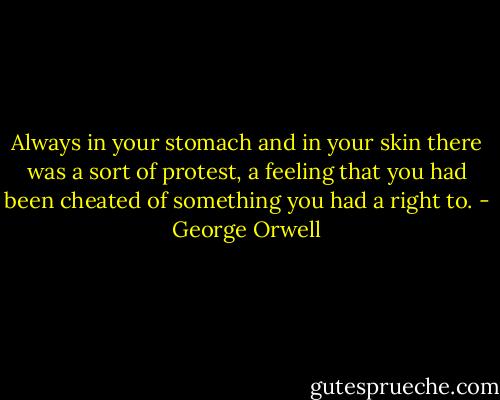 Always in your stomach and in your skin there was a sort of protest, a feeling that you had been cheated of something you had a right to. - George Orwell