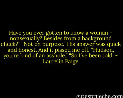 Have you ever gotten to know a woman – nonsexually? Besides from a background check?”<br />“Not on purpose.”<br />His answer was quick and honest. And it pissed me off. “Hudson, you’re kind of an asshole.”<br />“So I’ve been told. - Laurelin Paige