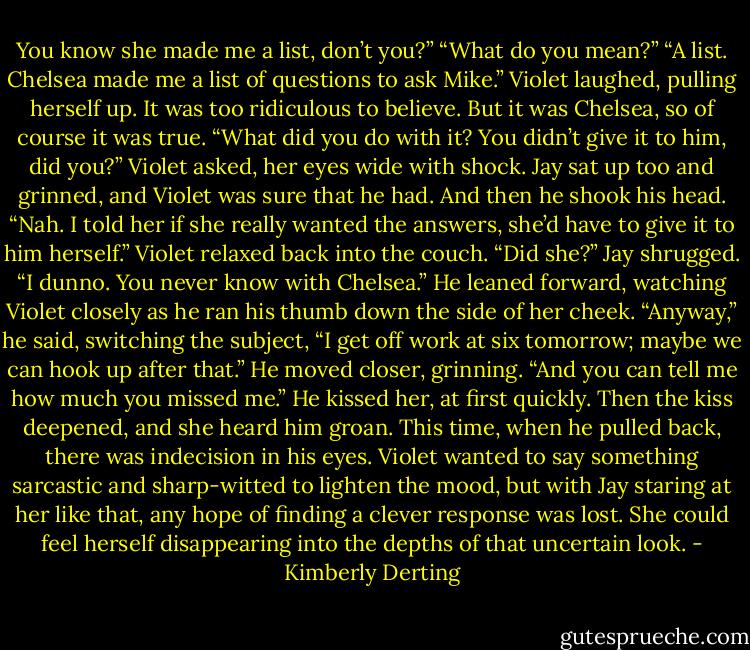 You know she made me a list, don’t you?”<br />“What do you mean?”<br />“A list. Chelsea made me a list of questions to ask Mike.”<br />Violet laughed, pulling herself up. It was too ridiculous to believe. But it was Chelsea, so of course it was true.<br />“What did you do with it? You didn’t give it to him, did you?” Violet asked, her eyes wide with shock.<br />Jay sat up too and grinned, and Violet was sure that he had. And then he shook his head. “Nah. I told her if she really wanted the answers, she’d have to give it to him herself.”<br />Violet relaxed back into the couch. “Did she?”<br />Jay shrugged. “I dunno. You never know with Chelsea.” He leaned forward, watching Violet closely as he ran his thumb down the side of her cheek. “Anyway,” he said, switching the subject, “I get off work at six tomorrow; maybe we can hook up after that.” He moved closer, grinning. “And you can tell me how much you missed me.”<br />He kissed her, at first quickly. Then the kiss deepened, and she heard him groan. This time, when he pulled back, there was indecision in his eyes.<br />Violet wanted to say something sarcastic and sharp-witted to lighten the mood, but with Jay staring at her like that, any hope of finding a clever response was lost. She could feel herself disappearing into the depths of that uncertain look. - Kimberly Derting