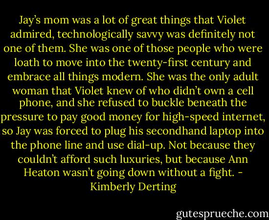 Jay’s mom was a lot of great things that Violet admired, technologically savvy was definitely not one of them. She was one of those people who were loath to move into the twenty-first century and embrace all things modern. She was the only adult woman that Violet knew of who didn’t own a cell phone, and she refused to buckle beneath the pressure to pay good money for high-speed internet, so Jay was forced to plug his secondhand laptop into the phone line and use dial-up. Not because they couldn’t afford such luxuries, but because Ann Heaton wasn’t going down without a fight. - Kimberly Derting