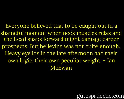Everyone believed that to be caught out in a shameful moment when neck muscles relax and the head snaps forward might damage career prospects. But believing was not quite enough. Heavy eyelids in the late afternoon had their own logic, their own peculiar weight. - Ian McEwan