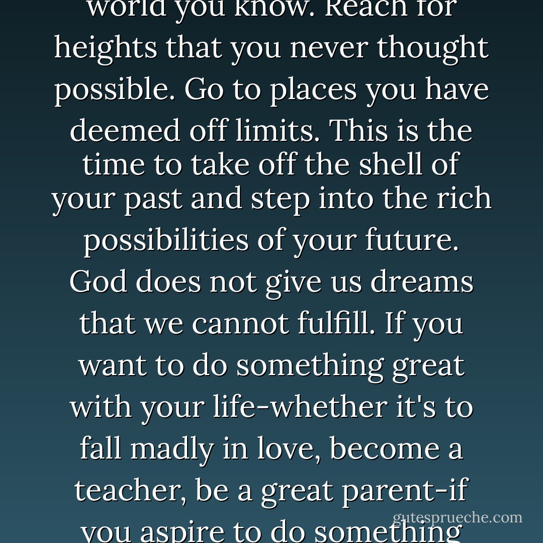 Pain is a spiritual wake-up call showing you that there are oceans you have not yet explored. Step beyond the world you know. Reach for heights that you never thought possible. Go to places you have deemed off limits. This is the time to take off the shell of your past and step into the rich possibilities of your future. God does not give us dreams that we cannot fulfill. If you want to do something great with your life-whether it's to fall madly in love, become a teacher, be a great parent-if you aspire to do something beyond what you are doing now, this is the time to begin. Trust yourself. - Debbie Ford