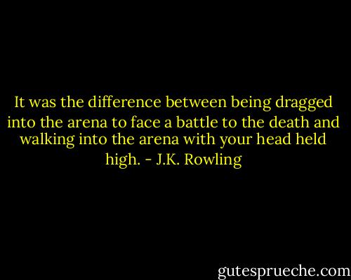It was the difference between being dragged into the arena to face a battle to the death and walking into the arena with your head held high. - J.K. Rowling