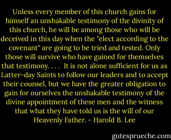 Unless every member of this church gains for himself an unshakable testimony of the divinity of this church, he will be among those who will be deceived in this day when the "elect according to the covenant" are going to be tried and tested. Only those will survive who have gained for themselves that testimony. . . .<br /><br />It is not alone sufficient for us as Latter-day Saints to follow our leaders and to accept their counsel, but we have the greater obligation to gain for ourselves the unshakable testimony of the divine appointment of these men and the witness that what they have told us is the will of our Heavenly Father. - Harold B. Lee