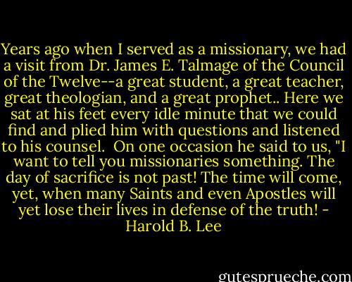 Years ago when I served as a missionary, we had a visit from Dr. James E. Talmage of the Council of the Twelve--a great student, a great teacher, great theologian, and a great prophet.. Here we sat at his feet every idle minute that we could find and plied him with questions and listened to his counsel.<br /><br />On one occasion he said to us, "I want to tell you missionaries something. The day of sacrifice is not past! The time will come, yet, when many Saints and even Apostles will yet lose their lives in defense of the truth! - Harold B. Lee