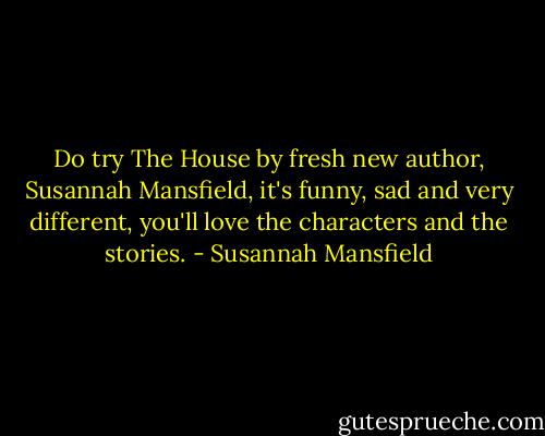 Do try The House by fresh new author, Susannah Mansfield, it's funny, sad and very different, you'll love the characters and the stories. - Susannah Mansfield