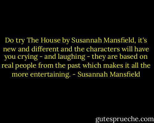 Do try The House by Susannah Mansfield, it's new and different and the characters will have you crying - and laughing - they are based on real people from the past which makes it all the more entertaining. - Susannah Mansfield