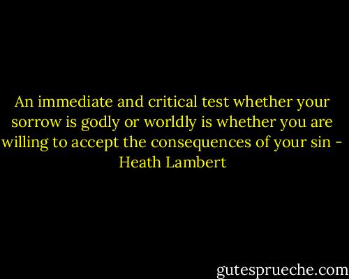 An immediate and critical test whether your sorrow is godly or worldly is whether you are willing to accept the consequences of your sin - Heath Lambert
