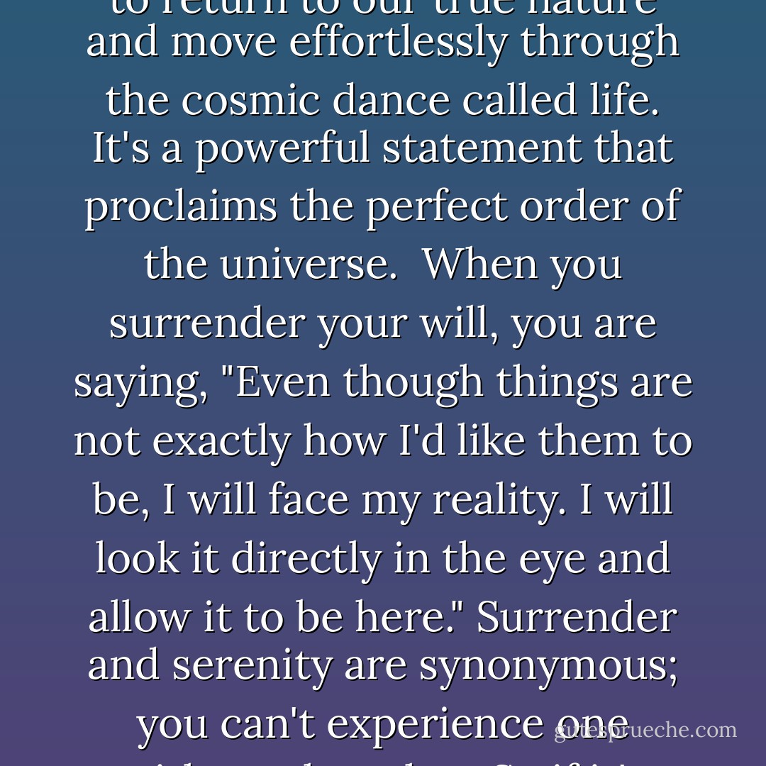 Surrender is the ultimate sign of strength and the foundation for a spiritual life. Surrendering affirms that we are no longer willing to live in pain. It expresses a deep desire to transcend our struggles and transform our negative emotions. It commands a life beyond our egos, beyond that part of ourselves that is continually reminding us that we are separate, different and alone. Surrendering allows us to return to our true nature and move effortlessly through the cosmic dance called life. It's a powerful statement that proclaims the perfect order of the universe.<br /><br />When you surrender your will, you are saying, "Even though things are not exactly how I'd like them to be, I will face my reality. I will look it directly in the eye and allow it to be here." Surrender and serenity are synonymous; you can't experience one without the other. So if it's serenity you're searching for, it's close by. All you have to do is resign as General Manager of the Universe. Choose to trust that there is a greater plan for you and that if you surrender, it will be unfolded in time. <br /><br />Surrender is a gift that you can give yourself. It's an act of faith. It's saying that even though I can't see where this river is flowing, I trust it will take me in the right direction. - Debbie Ford