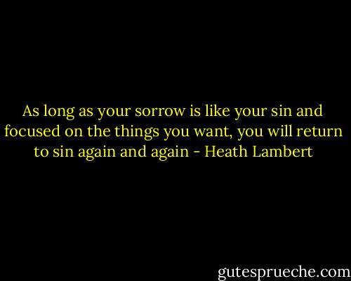 As long as your sorrow is like your sin and focused on the things you want, you will return to sin again and again - Heath Lambert