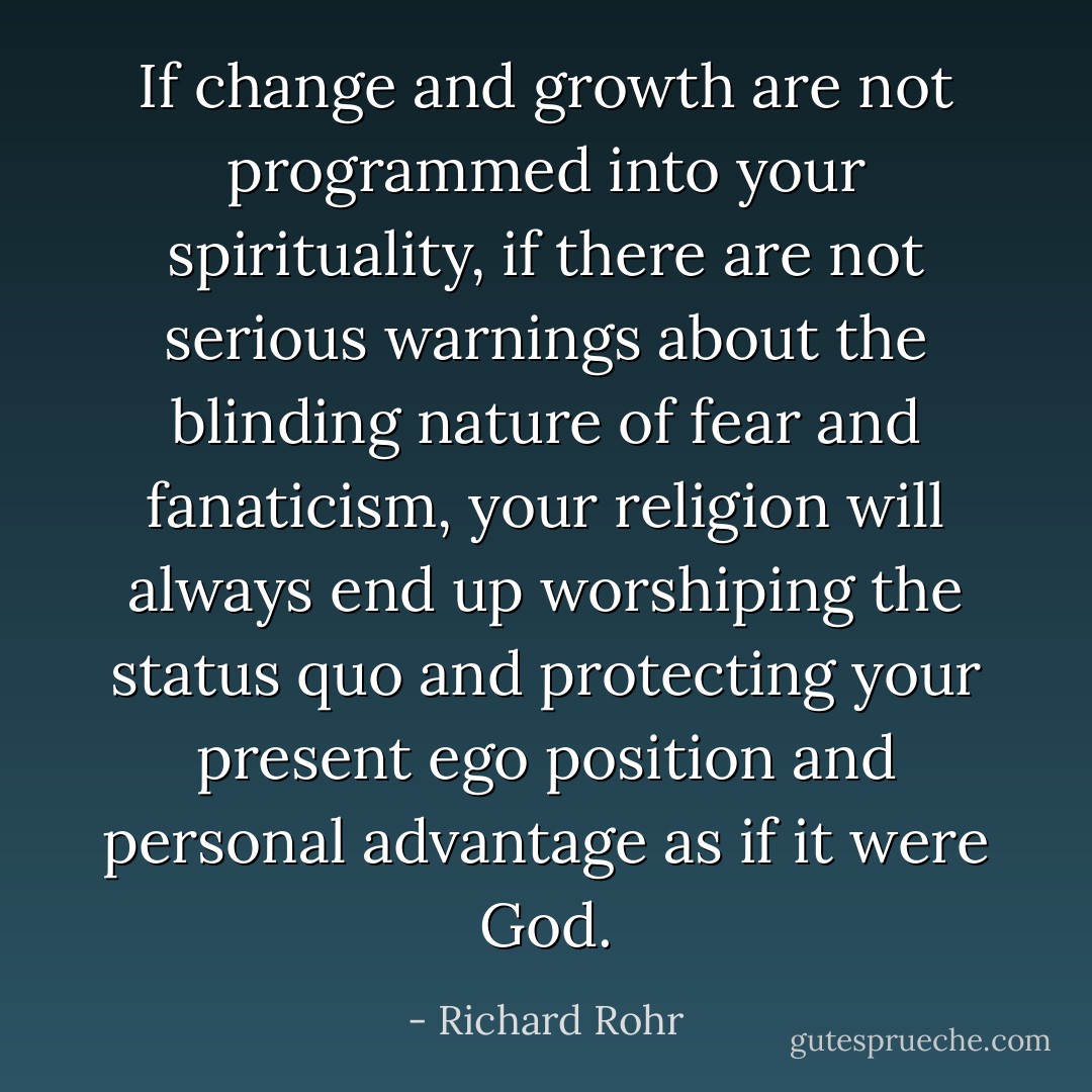 If change and growth are not programmed into your spirituality, if there are not serious warnings about the blinding nature of fear and fanaticism, your religion will always end up worshiping the status quo and protecting your present ego position and personal advantage as if it were God. - Richard Rohr