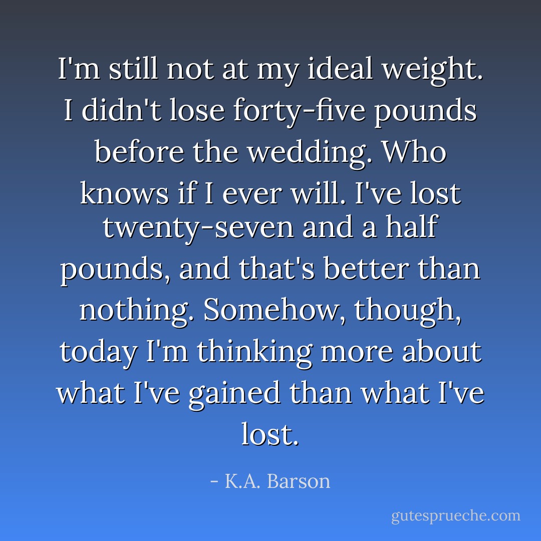 I'm still not at my ideal weight. I didn't lose forty-five pounds before the wedding. Who knows if I ever will. I've lost twenty-seven and a half pounds, and that's better than nothing. Somehow, though, today I'm thinking more about what I've gained than what I've lost. - K.A. Barson