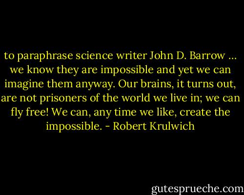 to paraphrase science writer John D. Barrow … we know they are impossible and yet we can imagine them anyway. Our brains, it turns out, are not prisoners of the world we live in; we can fly free! We can, any time we like, create the impossible. - Robert Krulwich