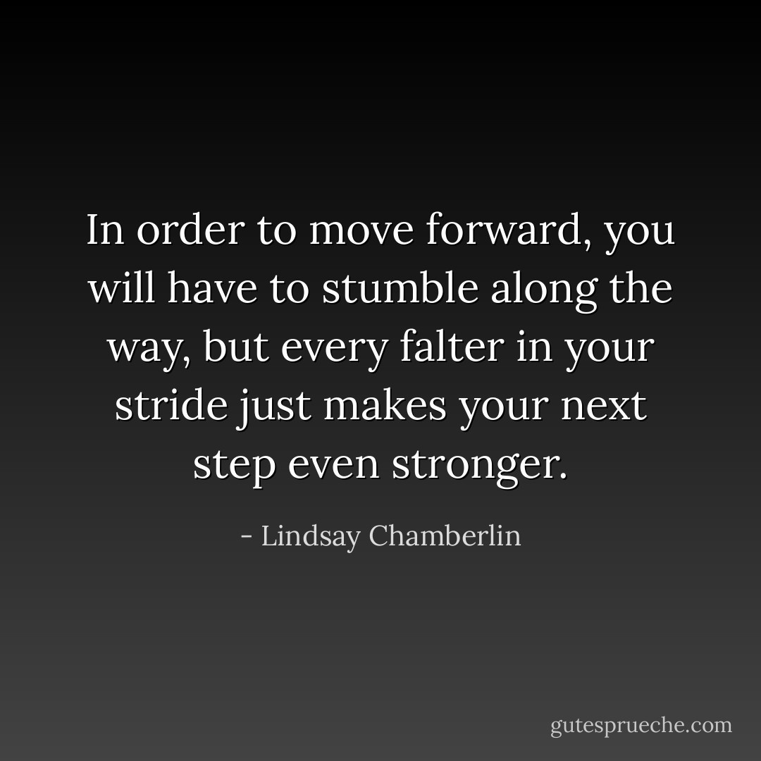 In order to move forward, you will have to stumble along the way, but every falter in your stride just makes your next step even stronger. - Lindsay Chamberlin