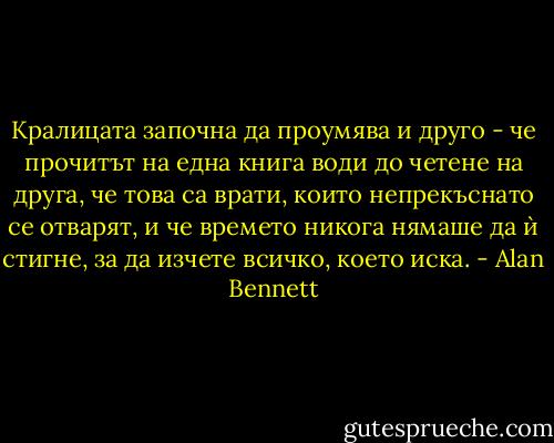 Кралицата започна да проумява и друго - че прочитът на една книга води до четене на друга, че това са врати, които непрекъснато се отварят, и че времето никога нямаше да ѝ стигне, за да изчете всичко, което иска. - Alan Bennett