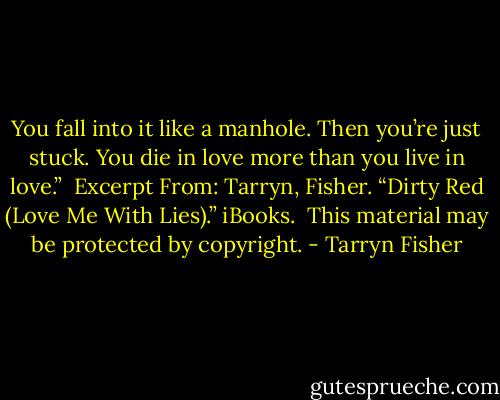 You fall into it like a manhole. Then you’re just stuck. You die in love more than you live in love.”<br /><br />Excerpt From: Tarryn, Fisher. “Dirty Red (Love Me With Lies).” iBooks. <br />This material may be protected by copyright. - Tarryn Fisher