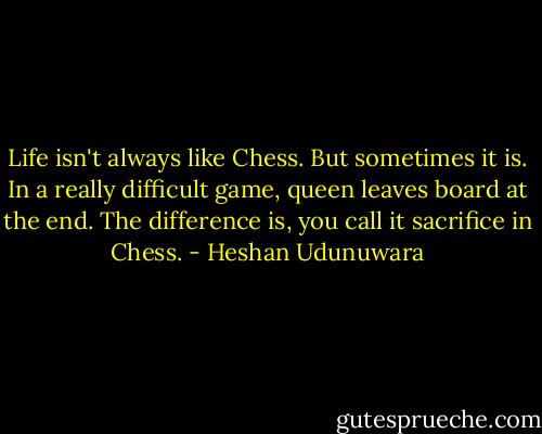Life isn't always like Chess. But sometimes it is. In a really difficult game, queen leaves board at the end. The difference is, you call it sacrifice in Chess. - Heshan Udunuwara