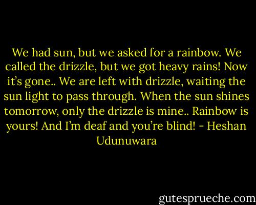 We had sun, but we asked for a rainbow. We called the drizzle, but we got heavy rains! Now it’s gone.. We are left with drizzle, waiting the sun light to pass through. When the sun shines tomorrow, only the drizzle is mine.. Rainbow is yours! And I’m deaf and you’re blind! - Heshan Udunuwara