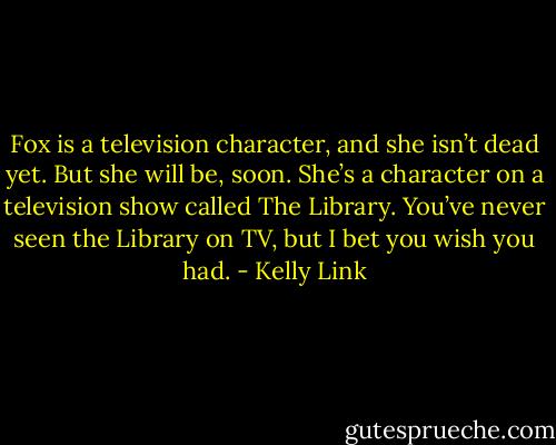 Fox is a television character, and she isn’t dead yet. But she will be, soon. She’s a character on a television show called The Library. You’ve never seen the Library on TV, but I bet you wish you had. - Kelly Link