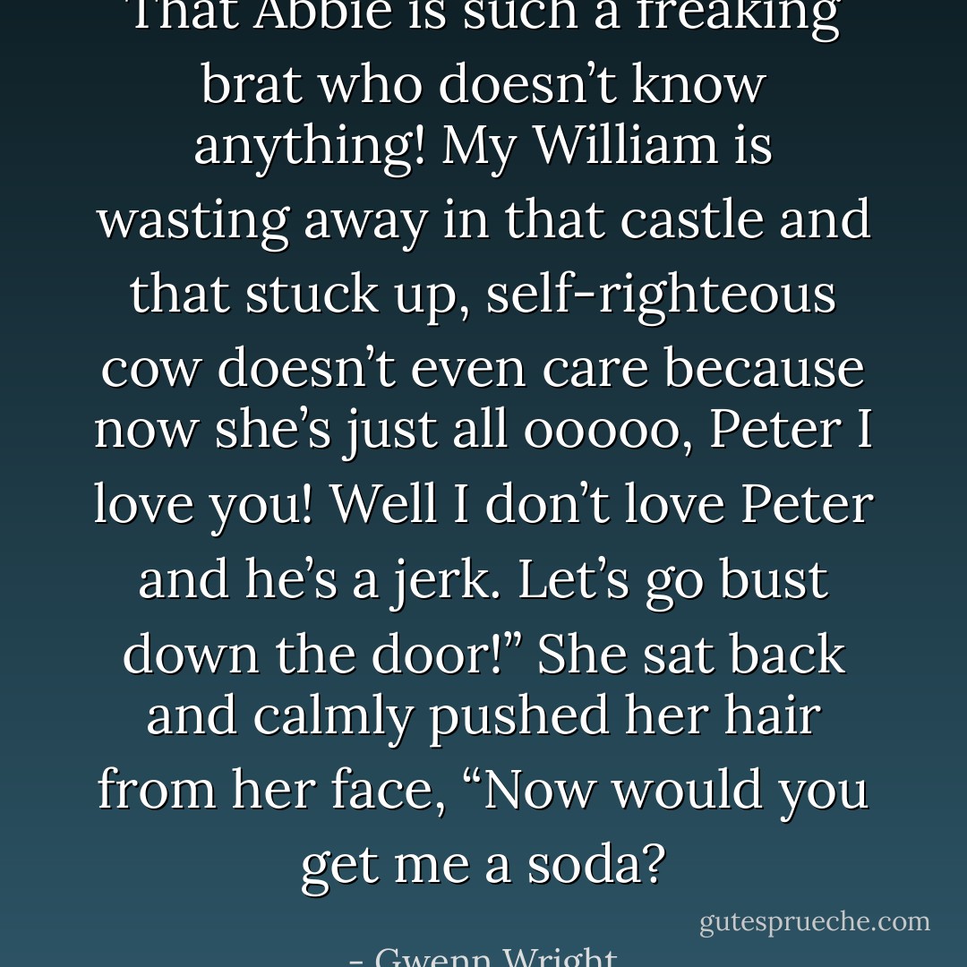 That Abbie is such a freaking brat who doesn’t know anything! My William is wasting away in that castle and that stuck up, self-righteous cow doesn’t even care because now she’s just all ooooo, Peter I love you! Well I don’t love Peter and he’s a jerk. Let’s go bust down the door!” She sat back and calmly pushed her hair from her face, “Now would you get me a soda? - Gwenn Wright