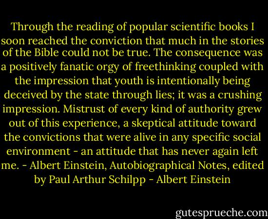 Through the reading of popular scientific books I soon reached the conviction that much in the stories of the Bible could not be true. The consequence was a positively fanatic orgy of freethinking coupled with the impression that youth is intentionally being deceived by the state through lies; it was a crushing impression. Mistrust of every kind of authority grew out of this experience, a skeptical attitude toward the convictions that were alive in any specific social environment - an attitude that has never again left me.<br />- Albert Einstein, Autobiographical Notes, edited by Paul Arthur Schilpp - Albert Einstein