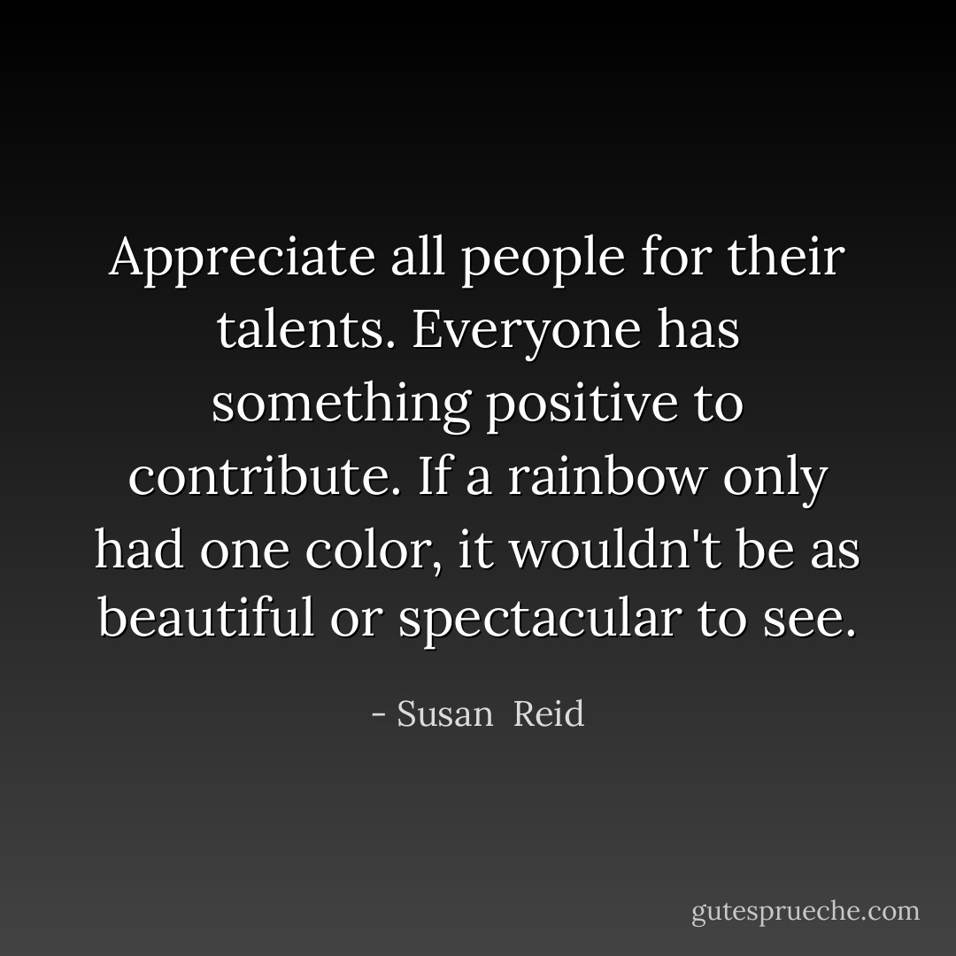 Appreciate all people for their talents. Everyone has something positive to contribute. If a rainbow only had one color, it wouldn't be as beautiful or spectacular to see. - Susan  Reid