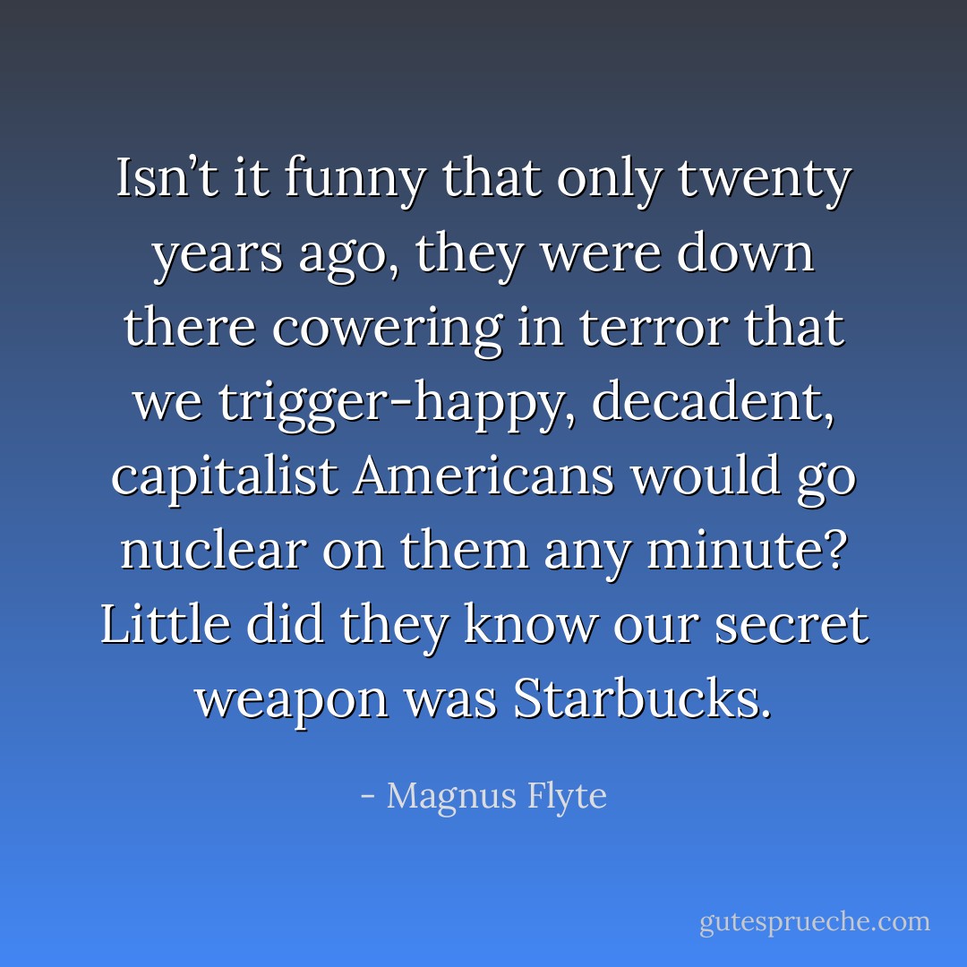 Isn’t it funny that only twenty years ago, they were down there cowering in terror that we trigger-happy, decadent, capitalist Americans would go nuclear on them any minute? Little did they know our secret weapon was Starbucks. - Magnus Flyte