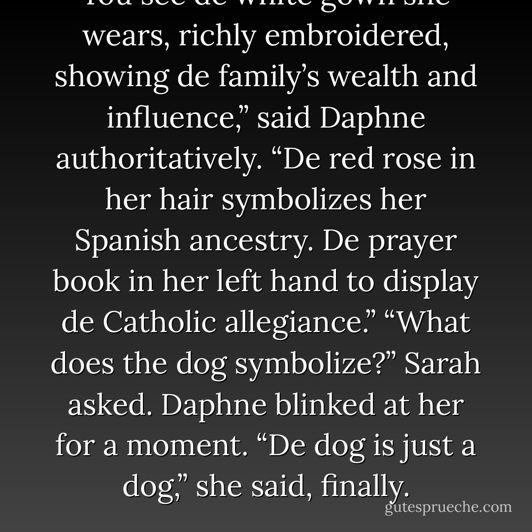 You see de white gown she wears, richly embroidered, showing de family’s wealth and influence,” said Daphne authoritatively. “De red rose in her hair symbolizes her Spanish ancestry. De prayer book in her left hand to display de Catholic allegiance.”<br />“What does the dog symbolize?” Sarah asked. Daphne blinked at her for a moment.<br />“De dog is just a dog,” she said, finally. - Magnus Flyte