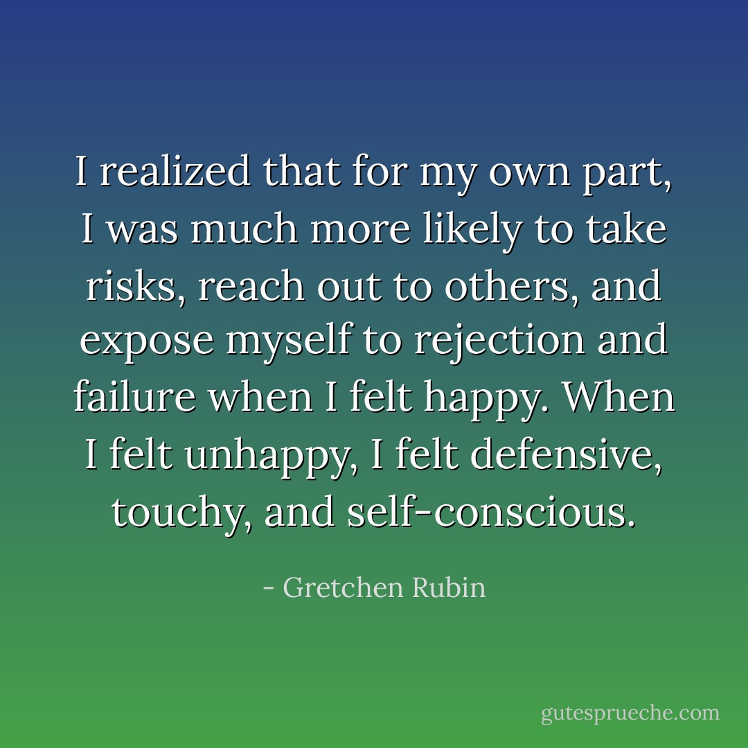 I realized that for my own part, I was much more likely to take risks, reach out to others, and expose myself to rejection and failure when I felt happy. When I felt unhappy, I felt defensive, touchy, and self-conscious. - Gretchen Rubin