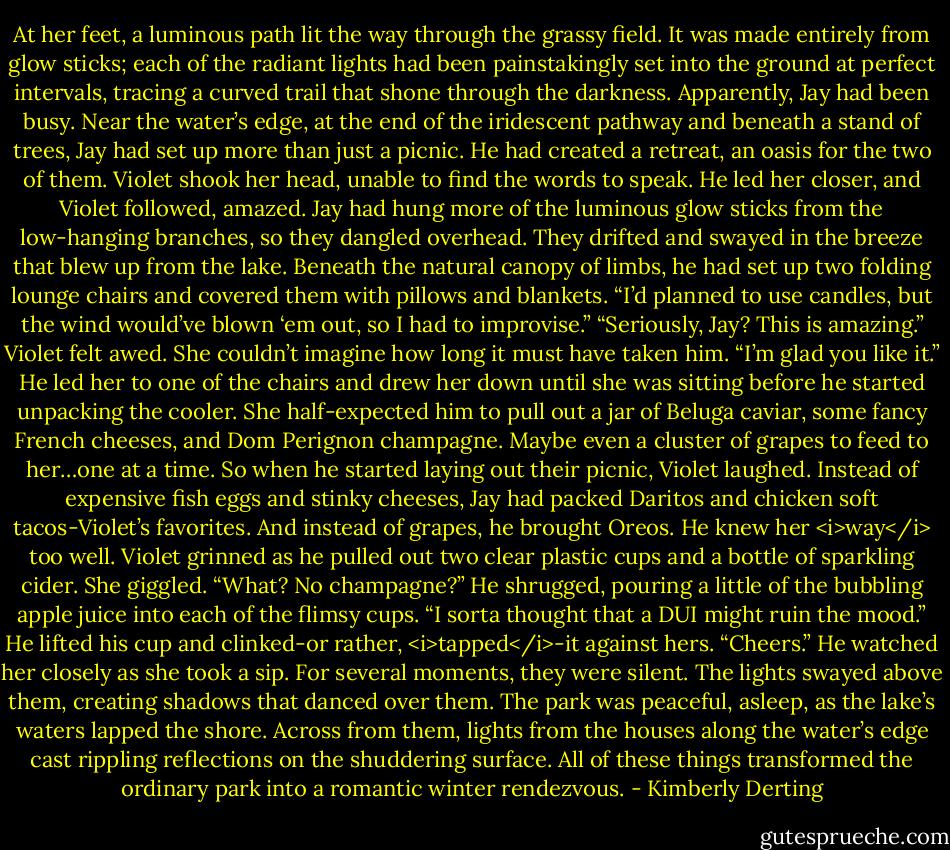 At her feet, a luminous path lit the way through the grassy field. It was made entirely from glow sticks; each of the radiant lights had been painstakingly set into the ground at perfect intervals, tracing a curved trail that shone through the darkness.<br />Apparently, Jay had been busy.<br />Near the water’s edge, at the end of the iridescent pathway and beneath a stand of trees, Jay had set up more than just a picnic. He had created a retreat, an oasis for the two of them.<br />Violet shook her head, unable to find the words to speak.<br />He led her closer, and Violet followed, amazed.<br />Jay had hung more of the luminous glow sticks from the low-hanging branches, so they dangled overhead. They drifted and swayed in the breeze that blew up from the lake.<br />Beneath the natural canopy of limbs, he had set up two folding lounge chairs and covered them with pillows and blankets.<br />“I’d planned to use candles, but the wind would’ve blown ‘em out, so I had to improvise.”<br />“Seriously, Jay? This is amazing.” Violet felt awed. She couldn’t imagine how long it must have taken him.<br />“I’m glad you like it.”<br />He led her to one of the chairs and drew her down until she was sitting before he started unpacking the cooler.<br />She half-expected him to pull out a jar of Beluga caviar, some fancy French cheeses, and Dom Perignon champagne. Maybe even a cluster of grapes to feed to her…one at a time. So when he started laying out their picnic, Violet laughed.<br />Instead of expensive fish eggs and stinky cheeses, Jay had packed Daritos and chicken soft tacos-Violet’s favorites. And instead of grapes, he brought Oreos.<br />He knew her <i>way</i> too well.<br />Violet grinned as he pulled out two clear plastic cups and a bottle of sparkling cider. She giggled. “What? No champagne?”<br />He shrugged, pouring a little of the bubbling apple juice into each of the flimsy cups. “I sorta thought that a DUI might ruin the mood.” He lifted his cup and clinked-or rather, <i>tapped</i>-it against hers. “Cheers.” He watched her closely as she took a sip.<br />For several moments, they were silent. The lights swayed above them, creating shadows that danced over them. The park was peaceful, asleep, as the lake’s waters lapped the shore. Across from them, lights from the houses along the water’s edge cast rippling reflections on the shuddering surface. All of these things transformed the ordinary park into a romantic winter rendezvous. - Kimberly Derting