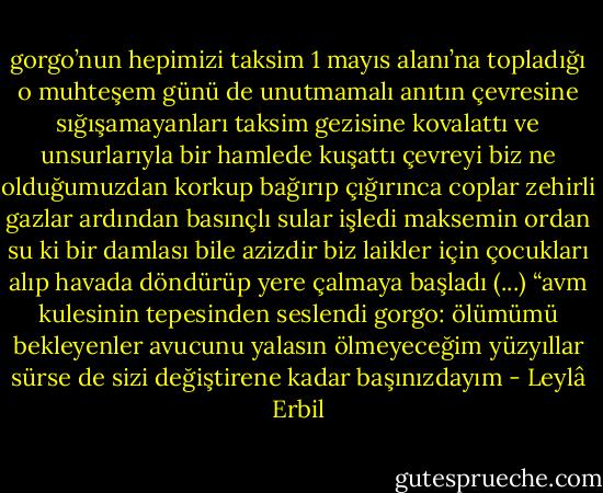gorgo’nun<br />hepimizi<br />taksim 1 mayıs alanı’na topladığı<br />o muhteşem günü de unutmamalı<br />anıtın çevresine sığışamayanları<br />taksim gezisine kovalattı<br />ve unsurlarıyla<br />bir hamlede kuşattı çevreyi<br />biz ne olduğumuzdan<br />korkup bağırıp<br />çığırınca<br />coplar zehirli gazlar<br />ardından basınçlı sular<br />işledi maksemin ordan<br />su ki bir damlası bile azizdir<br />biz laikler için<br />çocukları alıp havada döndürüp<br />yere çalmaya başladı<br />(...)<br />“avm kulesinin tepesinden<br />seslendi gorgo:<br />ölümümü bekleyenler<br />avucunu yalasın<br />ölmeyeceğim<br />yüzyıllar sürse de<br />sizi değiştirene kadar<br />başınızdayım - Leylâ Erbil