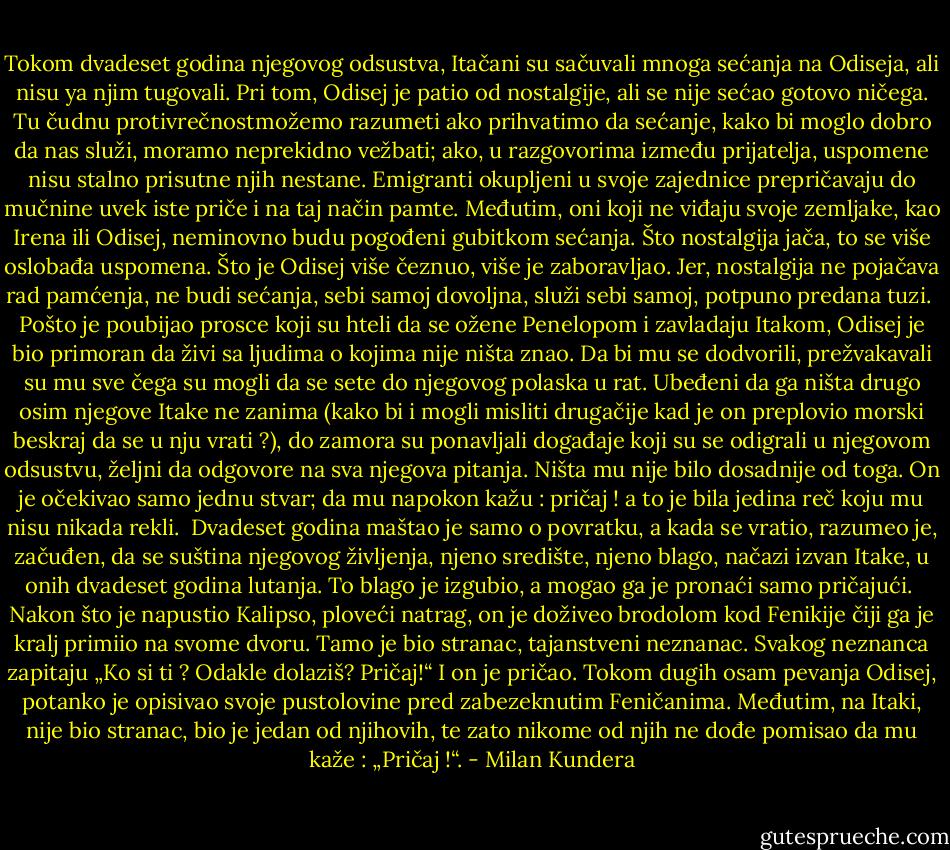 Tokom dvadeset godina njegovog odsustva, Itačani su sačuvali mnoga sećanja na Odiseja, ali nisu ya njim tugovali. Pri tom, Odisej je patio od nostalgije, ali se nije sećao gotovo ničega.<br />Tu čudnu protivrečnostmožemo razumeti ako prihvatimo da sećanje, kako bi moglo dobro da nas služi, moramo neprekidno vežbati; ako, u razgovorima između prijatelja, uspomene nisu stalno prisutne njih nestane. Emigranti okupljeni u svoje zajednice prepričavaju do mučnine uvek iste priče i na taj način pamte. Međutim, oni koji ne viđaju svoje zemljake, kao Irena ili Odisej, neminovno budu pogođeni gubitkom sećanja. Što nostalgija jača, to se više oslobađa uspomena. Što je Odisej više čeznuo, više je zaboravljao. Jer, nostalgija ne pojačava rad pamćenja, ne budi sećanja, sebi samoj dovoljna, služi sebi samoj, potpuno predana tuzi. <br />Pošto je poubijao prosce koji su hteli da se ožene Penelopom i zavladaju Itakom, Odisej je bio primoran da živi sa ljudima o kojima nije ništa znao. Da bi mu se dodvorili, prežvakavali su mu sve čega su mogli da se sete do njegovog polaska u rat. Ubeđeni da ga ništa drugo osim njegove Itake ne zanima (kako bi i mogli misliti drugačije kad je on preplovio morski beskraj da se u nju vrati ?), do zamora su ponavljali događaje koji su se odigrali u njegovom odsustvu, željni da odgovore na sva njegova pitanja. Ništa mu nije bilo dosadnije od toga. On je očekivao samo jednu stvar; da mu napokon kažu : pričaj ! a to je bila jedina reč koju mu nisu nikada rekli. <br />Dvadeset godina maštao je samo o povratku, a kada se vratio, razumeo je, začuđen, da se suština njegovog življenja, njeno središte, njeno blago, načazi izvan Itake, u onih dvadeset godina lutanja. To blago je izgubio, a mogao ga je pronaći samo pričajući. <br />Nakon što je napustio Kalipso, ploveći natrag, on je doživeo brodolom kod Fenikije čiji ga je kralj primiio na svome dvoru. Tamo je bio stranac, tajanstveni neznanac. Svakog neznanca zapitaju „Ko si ti ? Odakle dolaziš? Pričaj!“ I on je pričao. Tokom dugih osam pevanja Odisej, potanko je opisivao svoje pustolovine pred zabezeknutim Feničanima. Međutim, na Itaki, nije bio stranac, bio je jedan od njihovih, te zato nikome od njih ne dođe pomisao da mu kaže : „Pričaj !“. - Milan Kundera
