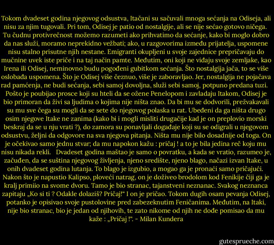 Tokom dvadeset godina njegovog odsustva, Itačani su sačuvali mnoga sećanja na Odiseja, ali nisu za njim tugovali. Pri tom, Odisej je patio od nostalgije, ali se nije sećao gotovo ničega.<br /><br />Tu čudnu protivrečnost možemo razumeti ako prihvatimo da sećanje, kako bi moglo dobro da nas služi, moramo neprekidno vežbati; ako, u razgovorima između prijatelja, uspomene nisu stalno prisutne njih nestane. Emigranti okupljeni u svoje zajednice prepričavaju do mučnine uvek iste priče i na taj način pamte. Međutim, oni koji ne viđaju svoje zemljake, kao Irena ili Odisej, neminovno budu pogođeni gubitkom sećanja. Što nostalgija jača, to se više oslobađa uspomena. Što je Odisej više čeznuo, više je zaboravljao. Jer, nostalgija ne pojačava rad pamćenja, ne budi sećanja, sebi samoj dovoljna, služi sebi samoj, potpuno predana tuzi.<br /> <br />Pošto je poubijao prosce koji su hteli da se ožene Penelopom i zavladaju Itakom, Odisej je bio primoran da živi sa ljudima o kojima nije ništa znao. Da bi mu se dodvorili, prežvakavali su mu sve čega su mogli da se sete do njegovog polaska u rat. Ubeđeni da ga ništa drugo osim njegove Itake ne zanima (kako bi i mogli misliti drugačije kad je on preplovio morski beskraj da se u nju vrati ?), do zamora su ponavljali događaje koji su se odigrali u njegovom odsustvu, željni da odgovore na sva njegova pitanja. Ništa mu nije bilo dosadnije od toga. On je očekivao samo jednu stvar; da mu napokon kažu : pričaj ! a to je bila jedina reč koju mu nisu nikada rekli. <br /><br />Dvadeset godina maštao je samo o povratku, a kada se vratio, razumeo je, začuđen, da se suština njegovog življenja, njeno središte, njeno blago, načazi izvan Itake, u onih dvadeset godina lutanja. To blago je izgubio, a mogao ga je pronaći samo pričajući. <br />Nakon što je napustio Kalipso, ploveći natrag, on je doživeo brodolom kod Fenikije čiji ga je kralj primiio na svome dvoru. Tamo je bio stranac, tajanstveni neznanac. Svakog neznanca zapitaju „Ko si ti ? Odakle dolaziš? Pričaj!“ I on je pričao. Tokom dugih osam pevanja Odisej, potanko je opisivao svoje pustolovine pred zabezeknutim Feničanima. Međutim, na Itaki, nije bio stranac, bio je jedan od njihovih, te zato nikome od njih ne dođe pomisao da mu kaže : „Pričaj !“. - Milan Kundera