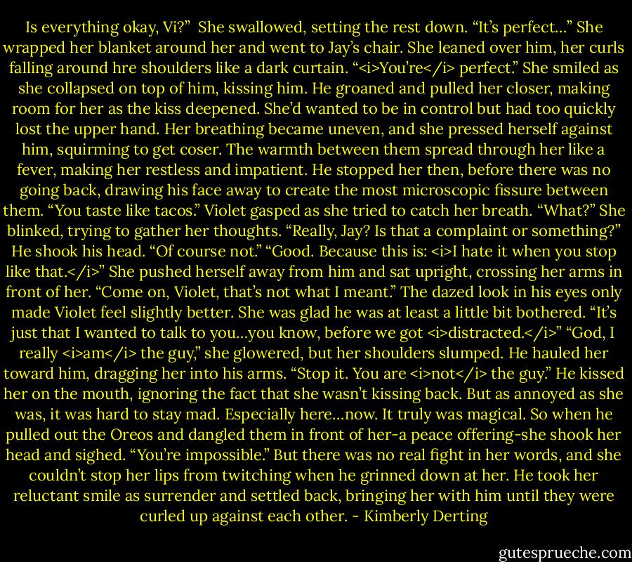 Is everything okay, Vi?” <br />She swallowed, setting the rest down. “It’s perfect…” She wrapped her blanket around her and went to Jay’s chair. She leaned over him, her curls falling around hre shoulders like a dark curtain. “<i>You’re</i> perfect.” She smiled as she collapsed on top of him, kissing him.<br />He groaned and pulled her closer, making room for her as the kiss deepened.<br />She’d wanted to be in control but had too quickly lost the upper hand. Her breathing became uneven, and she pressed herself against him, squirming to get coser. The warmth between them spread through her like a fever, making her restless and impatient.<br />He stopped her then, before there was no going back, drawing his face away to create the most microscopic fissure between them. “You taste like tacos.”<br />Violet gasped as she tried to catch her breath. “What?” She blinked, trying to gather her thoughts. “Really, Jay? Is that a complaint or something?”<br />He shook his head. “Of course not.”<br />“Good. Because this is: <i>I hate it when you stop like that.</i>” She pushed herself away from him and sat upright, crossing her arms in front of her.<br />“Come on, Violet, that’s not what I meant.” The dazed look in his eyes only made Violet feel slightly better. She was glad he was at least a little bit bothered. “It’s just that I wanted to talk to you…you know, before we got <i>distracted.</i>”<br />“God, I really <i>am</i> the guy,” she glowered, but her shoulders slumped.<br />He hauled her toward him, dragging her into his arms. “Stop it. You are <i>not</i> the guy.” He kissed her on the mouth, ignoring the fact that she wasn’t kissing back. But as annoyed as she was, it was hard to stay mad. Especially here…now. It truly was magical.<br />So when he pulled out the Oreos and dangled them in front of her-a peace offering-she shook her head and sighed. “You’re impossible.” But there was no real fight in her words, and she couldn’t stop her lips from twitching when he grinned down at her.<br />He took her reluctant smile as surrender and settled back, bringing her with him until they were curled up against each other. - Kimberly Derting
