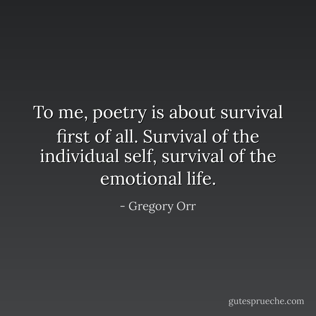 To me, poetry is about survival first of all. Survival of the individual self, survival of the emotional life. - Gregory Orr