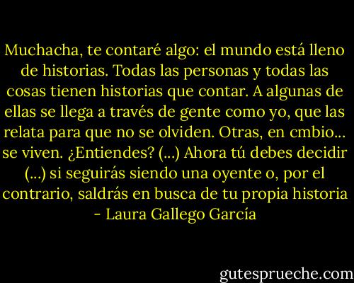 Muchacha, te contaré algo: el mundo está lleno de historias. Todas las personas y todas las cosas tienen historias que contar. A algunas de ellas se llega a través de gente como yo, que las relata para que no se olviden. Otras, en cmbio... se viven. ¿Entiendes? (...) Ahora tú debes decidir (...) si seguirás siendo una oyente o, por el contrario, saldrás en busca de tu propia historia - Laura Gallego García