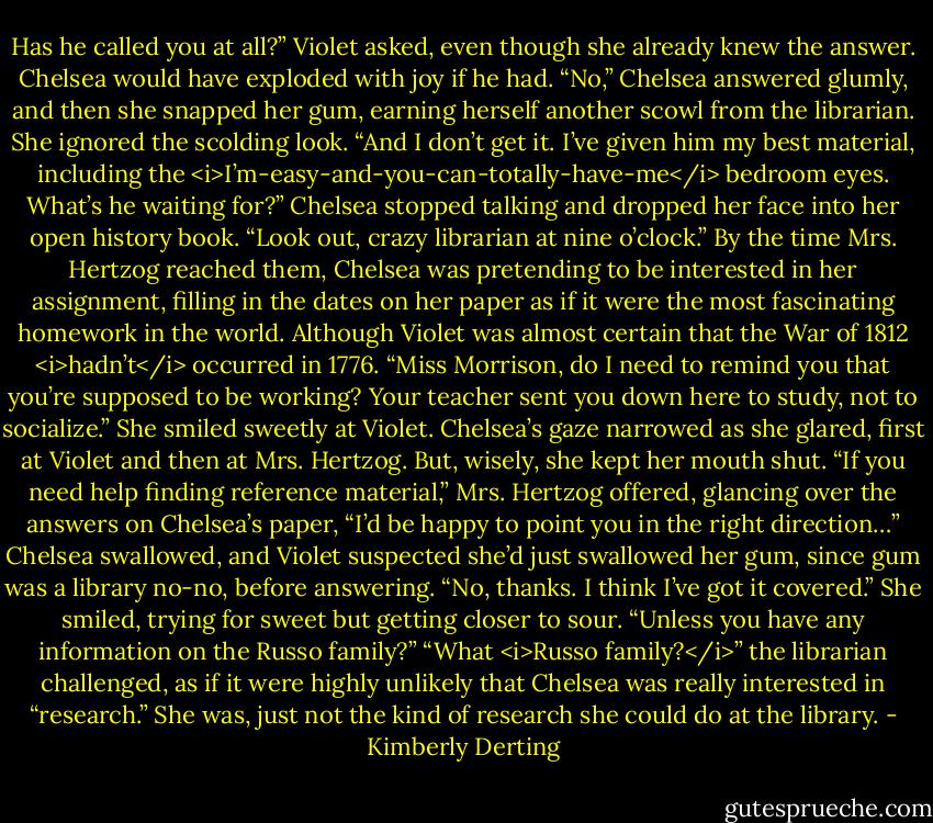 Has he called you at all?” Violet asked, even though she already knew the answer. Chelsea would have exploded with joy if he had.<br />“No,” Chelsea answered glumly, and then she snapped her gum, earning herself another scowl from the librarian. She ignored the scolding look. “And I don’t get it. I’ve given him my best material, including the <i>I’m-easy-and-you-can-totally-have-me</i> bedroom eyes. What’s he waiting for?” Chelsea stopped talking and dropped her face into her open history book. “Look out, crazy librarian at nine o’clock.”<br />By the time Mrs. Hertzog reached them, Chelsea was pretending to be interested in her assignment, filling in the dates on her paper as if it were the most fascinating homework in the world. Although Violet was almost certain that the War of 1812 <i>hadn’t</i> occurred in 1776.<br />“Miss Morrison, do I need to remind you that you’re supposed to be working? Your teacher sent you down here to study, not to socialize.” She smiled sweetly at Violet. Chelsea’s gaze narrowed as she glared, first at Violet and then at Mrs. Hertzog. But, wisely, she kept her mouth shut. “If you need help finding reference material,” Mrs. Hertzog offered, glancing over the answers on Chelsea’s paper, “I’d be happy to point you in the right direction…”<br />Chelsea swallowed, and Violet suspected she’d just swallowed her gum, since gum was a library no-no, before answering. “No, thanks. I think I’ve got it covered.” She smiled, trying for sweet but getting closer to sour. “Unless you have any information on the Russo family?”<br />“What <i>Russo family?</i>” the librarian challenged, as if it were highly unlikely that Chelsea was really interested in “research.”<br />She was, just not the kind of research she could do at the library. - Kimberly Derting