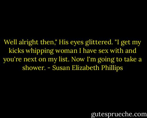 Well alright then," His eyes glittered. "I get my kicks whipping woman I have sex with and you're next on my list. Now I'm going to take a shower. - Susan Elizabeth Phillips