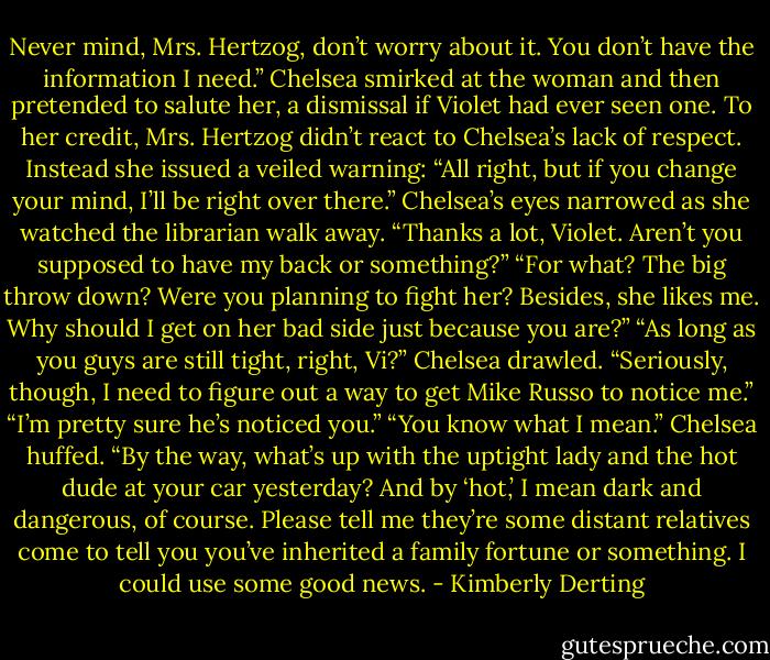 Never mind, Mrs. Hertzog, don’t worry about it. You don’t have the information I need.” Chelsea smirked at the woman and then pretended to salute her, a dismissal if Violet had ever seen one.<br />To her credit, Mrs. Hertzog didn’t react to Chelsea’s lack of respect. Instead she issued a veiled warning: “All right, but if you change your mind, I’ll be right over there.”<br />Chelsea’s eyes narrowed as she watched the librarian walk away. “Thanks a lot, Violet. Aren’t you supposed to have my back or something?”<br />“For what? The big throw down? Were you planning to fight her? Besides, she likes me. Why should I get on her bad side just because you are?”<br />“As long as you guys are still tight, right, Vi?” Chelsea drawled. “Seriously, though, I need to figure out a way to get Mike Russo to notice me.”<br />“I’m pretty sure he’s noticed you.”<br />“You know what I mean.” Chelsea huffed. “By the way, what’s up with the uptight lady and the hot dude at your car yesterday? And by ‘hot,’ I mean dark and dangerous, of course. Please tell me they’re some distant relatives come to tell you you’ve inherited a family fortune or something. I could use some good news. - Kimberly Derting