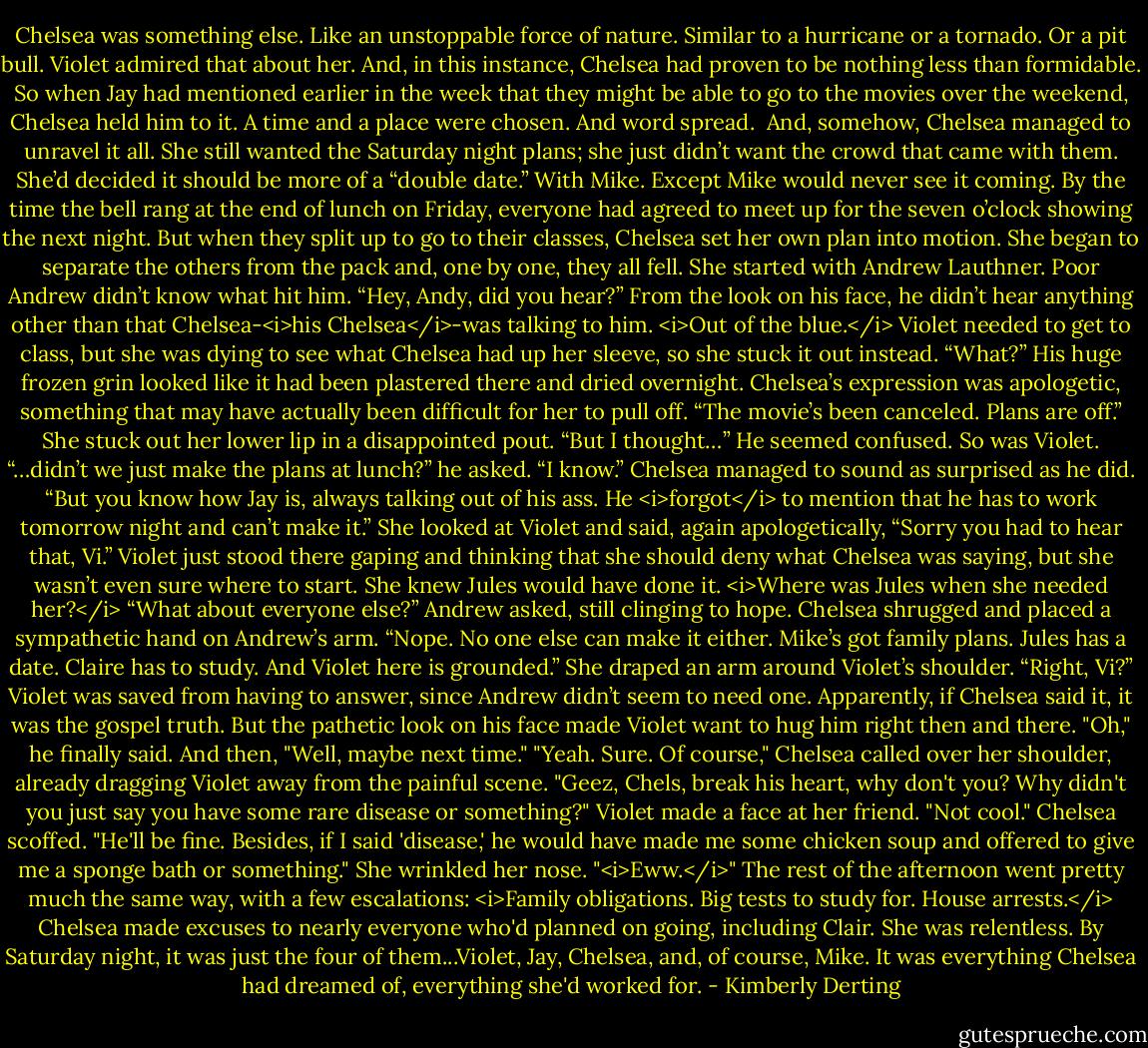 Chelsea was something else. Like an unstoppable force of nature. Similar to a hurricane or a tornado. Or a pit bull.<br />Violet admired that about her.<br />And, in this instance, Chelsea had proven to be nothing less than formidable.<br />So when Jay had mentioned earlier in the week that they might be able to go to the movies over the weekend, Chelsea held him to it. A time and a place were chosen. And word spread. <br />And, somehow, Chelsea managed to unravel it all.<br />She still wanted the Saturday night plans; she just didn’t want the crowd that came with them. She’d decided it should be more of a “double date.” With Mike.<br />Except Mike would never see it coming.<br />By the time the bell rang at the end of lunch on Friday, everyone had agreed to meet up for the seven o’clock showing the next night. But when they split up to go to their classes, Chelsea set her own plan into motion. She began to separate the others from the pack and, one by one, they all fell.<br />She started with Andrew Lauthner. Poor Andrew didn’t know what hit him.<br />“Hey, Andy, did you hear?”<br />From the look on his face, he didn’t hear anything other than that Chelsea-<i>his Chelsea</i>-was talking to him. <i>Out of the blue.</i> Violet needed to get to class, but she was dying to see what Chelsea had up her sleeve, so she stuck it out instead.<br />“What?” His huge frozen grin looked like it had been plastered there and dried overnight.<br />Chelsea’s expression was apologetic, something that may have actually been difficult for her to pull off. “The movie’s been canceled. Plans are off.” She stuck out her lower lip in a disappointed pout.<br />“But I thought…” He seemed confused.<br />So was Violet.<br />“…didn’t we just make the plans at lunch?” he asked.<br />“I know.” Chelsea managed to sound as surprised as he did. “But you know how Jay is, always talking out of his ass. He <i>forgot</i> to mention that he has to work tomorrow night and can’t make it.” She looked at Violet and said, again apologetically, “Sorry you had to hear that, Vi.”<br />Violet just stood there gaping and thinking that she should deny what Chelsea was saying, but she wasn’t even sure where to start. She knew Jules would have done it. <i>Where was Jules when she needed her?</i><br />“What about everyone else?” Andrew asked, still clinging to hope.<br />Chelsea shrugged and placed a sympathetic hand on Andrew’s arm. “Nope. No one else can make it either. Mike’s got family plans. Jules has a date. Claire has to study. And Violet here is grounded.” She draped an arm around Violet’s shoulder. “Right, Vi?”<br />Violet was saved from having to answer, since Andrew didn’t seem to need one. Apparently, if Chelsea said it, it was the gospel truth. But the pathetic look on his face made Violet want to hug him right then and there.<br />"Oh," he finally said. And then, "Well, maybe next time."<br />"Yeah. Sure. Of course," Chelsea called over her shoulder, already dragging Violet away from the painful scene.<br />"Geez, Chels, break his heart, why don't you? Why didn't you just say you have some rare disease or something?" Violet made a face at her friend. "Not cool."<br />Chelsea scoffed. "He'll be fine. Besides, if I said 'disease,' he would have made me some chicken soup and offered to give me a sponge bath or something." She wrinkled her nose. "<i>Eww.</i>"<br />The rest of the afternoon went pretty much the same way, with a few escalations: <i>Family obligations. Big tests to study for. House arrests.</i> Chelsea made excuses to nearly everyone who'd planned on going, including Clair. She was relentless.<br />By Saturday night, it was just the four of them...Violet, Jay, Chelsea, and, of course, Mike. It was everything Chelsea had dreamed of, everything she'd worked for. - Kimberly Derting