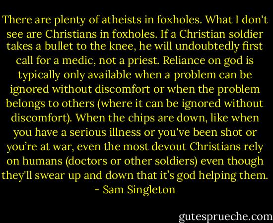 There are plenty of atheists in foxholes. What I don't see are Christians in foxholes. If a Christian soldier takes a bullet to the knee, he will undoubtedly first call for a medic, not a priest. Reliance on god is typically only available when a problem can be ignored without discomfort or when the problem belongs to others (where it can be ignored without discomfort). When the chips are down, like when you have a serious illness or you've been shot or you’re at war, even the most devout Christians rely on humans (doctors or other soldiers) even though they'll swear up and down that it’s god helping them. - Sam Singleton