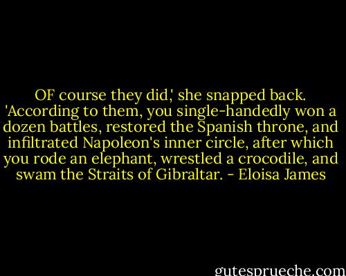 OF course they did,' she snapped back. 'According to them, you single-handedly won a dozen battles, restored the Spanish throne, and infiltrated Napoleon's inner circle, after which you rode an elephant, wrestled a crocodile, and swam the Straits of Gibraltar. - Eloisa James