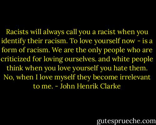 Racists will always call you a racist when you identify their racism. To love yourself now - is a form of racism. We are the only people who are criticized for loving ourselves. and white people think when you love yourself you hate them. No, when I love myself they become irrelevant to me. - John Henrik Clarke
