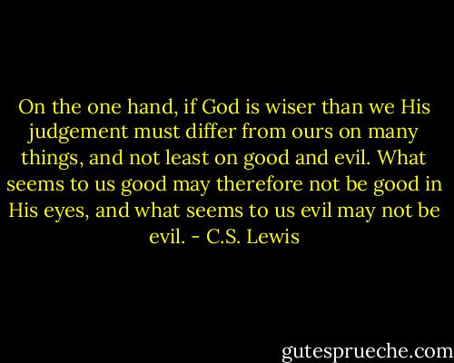 On the one hand, if God is wiser than we His judgement must differ from ours on many things, and not least on good and evil. What seems to us good may therefore not be good in His eyes, and what seems to us evil may not be evil. - C.S. Lewis
