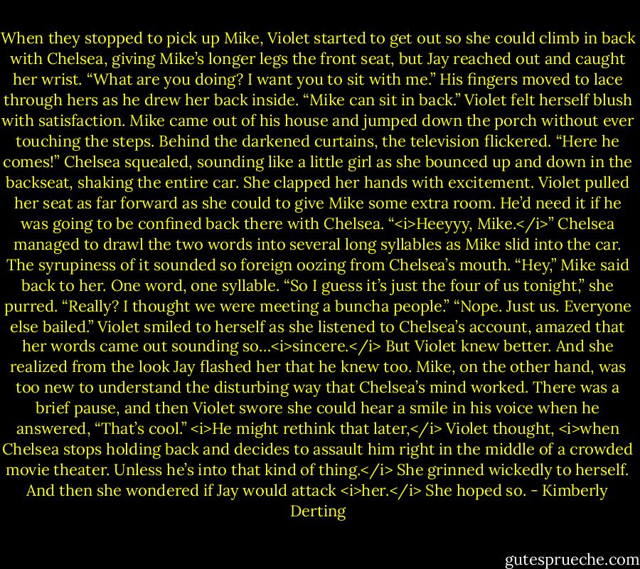 When they stopped to pick up Mike, Violet started to get out so she could climb in back with Chelsea, giving Mike’s longer legs the front seat, but Jay reached out and caught her wrist.<br />“What are you doing? I want you to sit with me.” His fingers moved to lace through hers as he drew her back inside. “Mike can sit in back.”<br />Violet felt herself blush with satisfaction.<br />Mike came out of his house and jumped down the porch without ever touching the steps. Behind the darkened curtains, the television flickered.<br />“Here he comes!” Chelsea squealed, sounding like a little girl as she bounced up and down in the backseat, shaking the entire car. She clapped her hands with excitement.<br />Violet pulled her seat as far forward as she could to give Mike some extra room. He’d need it if he was going to be confined back there with Chelsea.<br />“<i>Heeyyy, Mike.</i>” Chelsea managed to drawl the two words into several long syllables as Mike slid into the car. The syrupiness of it sounded so foreign oozing from Chelsea’s mouth.<br />“Hey,” Mike said back to her. One word, one syllable.<br />“So I guess it’s just the four of us tonight,” she purred.<br />“Really? I thought we were meeting a buncha people.”<br />“Nope. Just us. Everyone else bailed.”<br />Violet smiled to herself as she listened to Chelsea’s account, amazed that her words came out sounding so…<i>sincere.</i><br />But Violet knew better. And she realized from the look Jay flashed her that he knew too.<br />Mike, on the other hand, was too new to understand the disturbing way that Chelsea’s mind worked. There was a brief pause, and then Violet swore she could hear a smile in his voice when he answered, “That’s cool.”<br /><i>He might rethink that later,</i> Violet thought, <i>when Chelsea stops holding back and decides to assault him right in the middle of a crowded movie theater. Unless he’s into that kind of thing.</i> She grinned wickedly to herself.<br />And then she wondered if Jay would attack <i>her.</i><br />She hoped so. - Kimberly Derting
