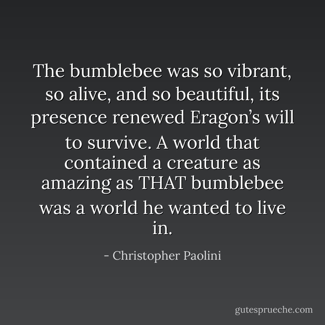 The bumblebee was so vibrant, so alive, and so beautiful, its presence renewed Eragon’s will to survive. A world that contained a creature as amazing as THAT bumblebee was a world he wanted to live in. - Christopher Paolini