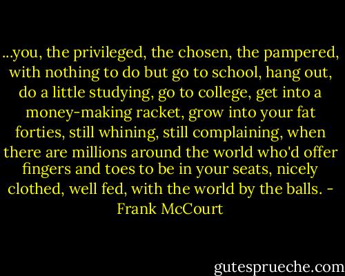 ...you, the privileged, the chosen, the pampered, with nothing to do but go to school, hang out, do a little studying, go to college, get into a money-making racket, grow into your fat forties, still whining, still complaining, when there are millions around the world who'd offer fingers and toes to be in your seats, nicely clothed, well fed, with the world by the balls. - Frank McCourt