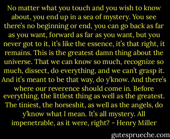 No matter what you touch and you wish to know about, you end up in a sea of mystery. You see there’s no beginning or end, you can go back as far as you want, forward as far as you want, but you never got to it, it’s like the essence, it’s that right, it remains. This is the greatest damn thing about the universe. That we can know so much, recognize so much, dissect, do everything, and we can’t grasp it. And it’s meant to be that way, do y’know. And there’s where our reverence should come in. Before everything, the littlest thing as well as the greatest. The tiniest, the horseshit, as well as the angels, do y’know what I mean. It’s all mystery. All impenetrable, as it were, right? - Henry Miller